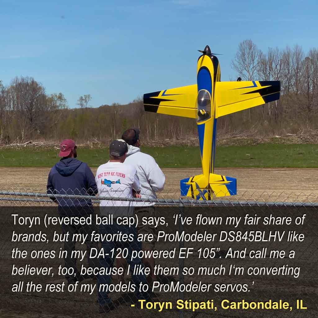 Wide angle shot of Toryn Stipati, Carbondale, IL flying his model airplane, and stating, Toryn ‘I’ve flown my fair share of brands, but my favorites are ProModeler DS845BLHV like the ones in my DA-120 powered EF 105”. And call me a believer, too, because I like them so much I‘m converting all the rest of my models to ProModeler servos.’