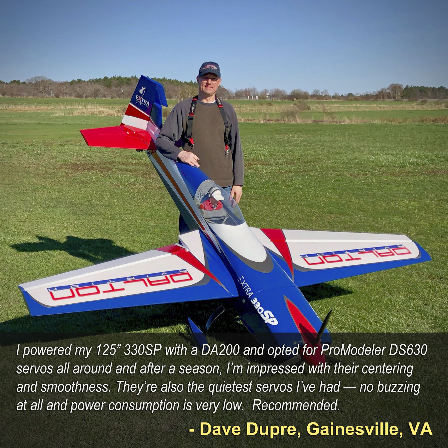 Experienced IMAC competitor Dave Dupre poses with his Dalton 40% class RC model airplane equipped with ProModeler DS630BLHV servos and says, "I powered my 125” 330SP with a DA200 and opted for ProModeler DS630 servos all around and after a season, I’m impressed with their centering and smoothness. They’re also the quietest servos I’ve had — no buzzing at all and power consumption is very low. Recommended.